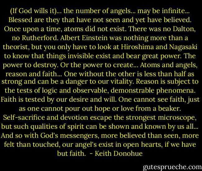 (If God wills it)... the number of angels... may be infinite... Blessed are they that have not seen and yet have believed. Once upon a time, atoms did not exist. There was no Dalton, no Rutherford. Albert Einstein was nothing more than a theorist, but you only have to look at Hiroshima and Nagasaki to know that things invisible exist and bear great power. The power to destroy. Or the power to create... Atoms and angels, reason and faith... One without the other is less than half as strong and can be a danger to our vitality. Reason is subject to the tests of logic and observable, demonstrable phenomena. Faith is tested by our desire and will. One cannot see faith, just as one cannot pour out hope or love from a beaker. Self-sacrifice and devotion escape the strongest microscope, but such qualities of spirit can be shown and known by us all... And so with God's messengers, more believed than seen, more felt than touched, our angel's exist in open hearts, if we have but faith.  - Keith Donohue