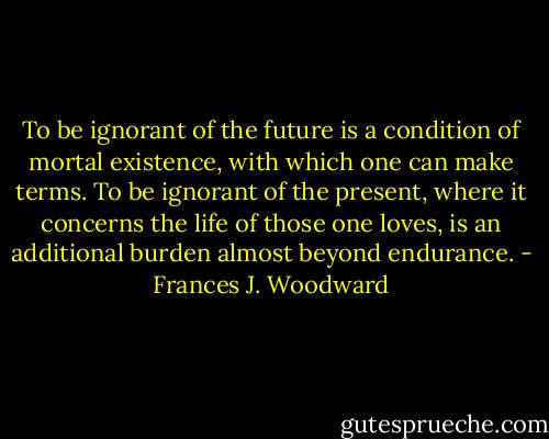 To be ignorant of the future is a condition of mortal existence, with which one can make terms. To be ignorant of the present, where it concerns the life of those one loves, is an additional burden almost beyond endurance. - Frances J. Woodward