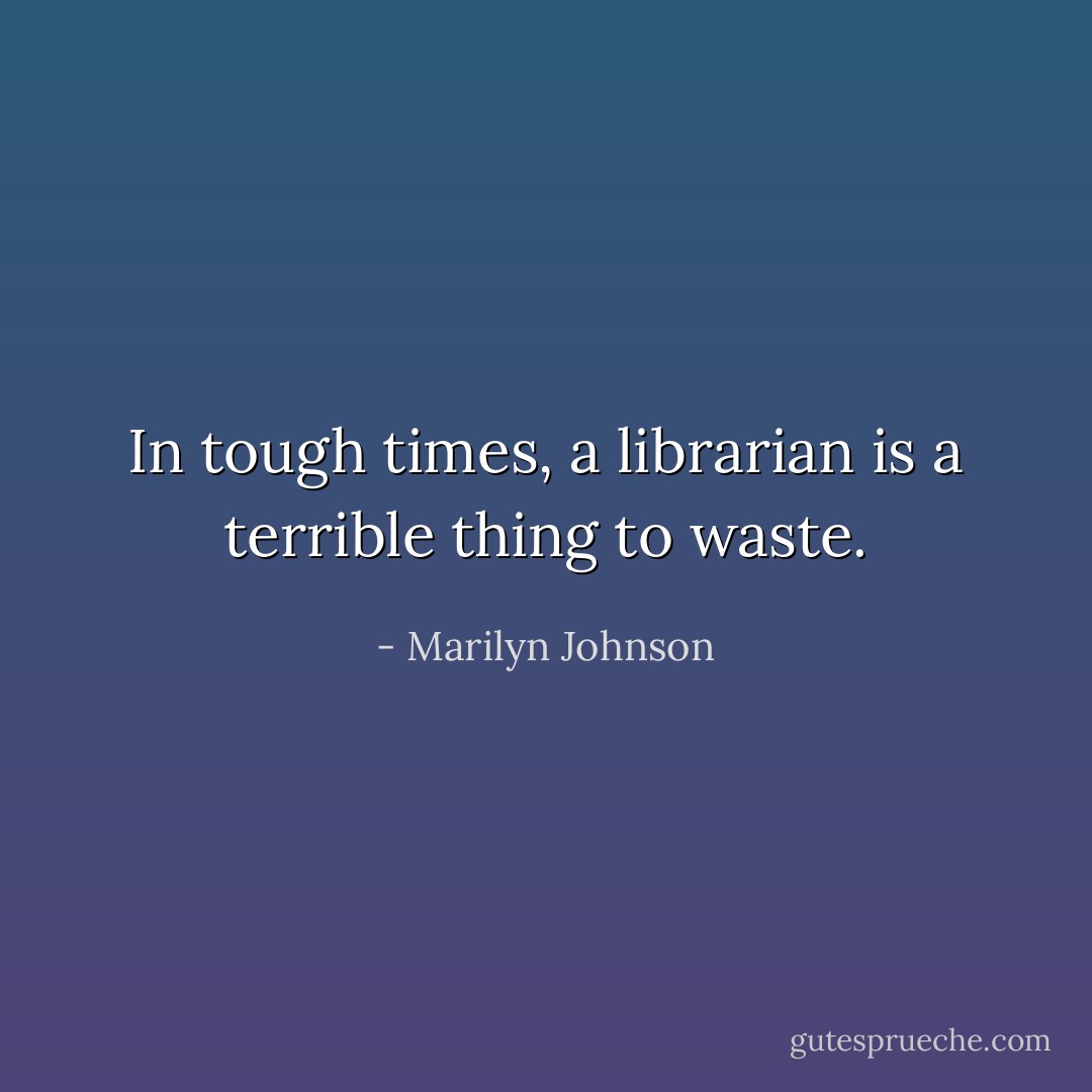 In tough times, a librarian is a terrible thing to waste. - Marilyn Johnson