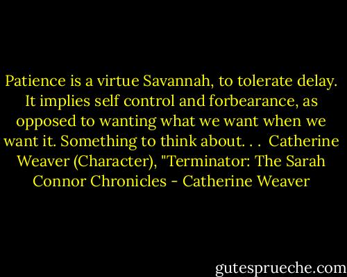 Patience is a virtue Savannah, to tolerate delay. It implies self control and forbearance, as opposed to wanting what we want when we want it. Something to think about. . .<br /><br />Catherine Weaver (Character), "Terminator: The Sarah Connor Chronicles - Catherine Weaver