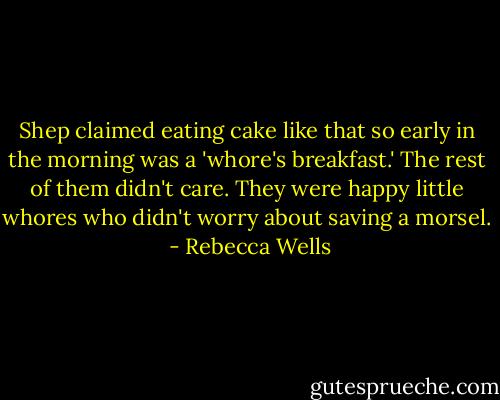 Shep claimed eating cake like that so early in the morning was a 'whore's breakfast.' The rest of them didn't care. They were happy little whores who didn't worry about saving a morsel.  - Rebecca Wells
