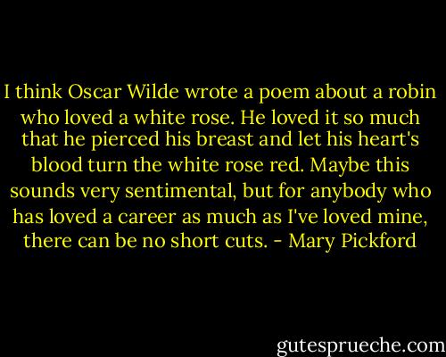 I think Oscar Wilde wrote a poem about a robin who loved a white rose. He loved it so much that he pierced his breast and let his heart's blood turn the white rose red. Maybe this sounds very sentimental, but for anybody who has loved a career as much as I've loved mine, there can be no short cuts. - Mary Pickford