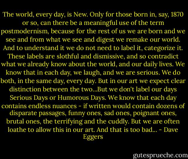 The world, every day, is New. Only for those born in, say, 1870 or so, can there be a meaningful use of the term postmodernism, because for the rest of us we are born and we see and from what we see and digest we remake our world. And to understand it we do not need to label it, categorize it. These labels are slothful and dismissive, and so contradict what we already know about the world, and our daily lives. We know that in each day, we laugh, and we are serious. We do both, in the same day, every day. But in our art we expect clear distinction between the two...But we don't label our days Serious Days or Humorous Days. We know that each day contains endless nuances - if written would contain dozens of disparate passages, funny ones, sad ones, poignant ones, brutal ones, the terrifying and the cuddly. But we are often loathe to allow this in our art. And that is too bad... - Dave Eggers