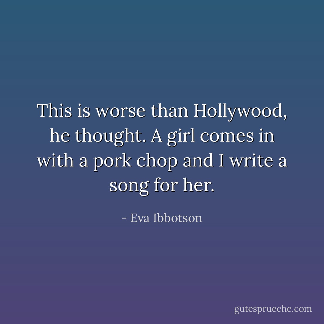This is worse than Hollywood, he thought. A girl comes in with a pork chop and I write a song for her. - Eva Ibbotson