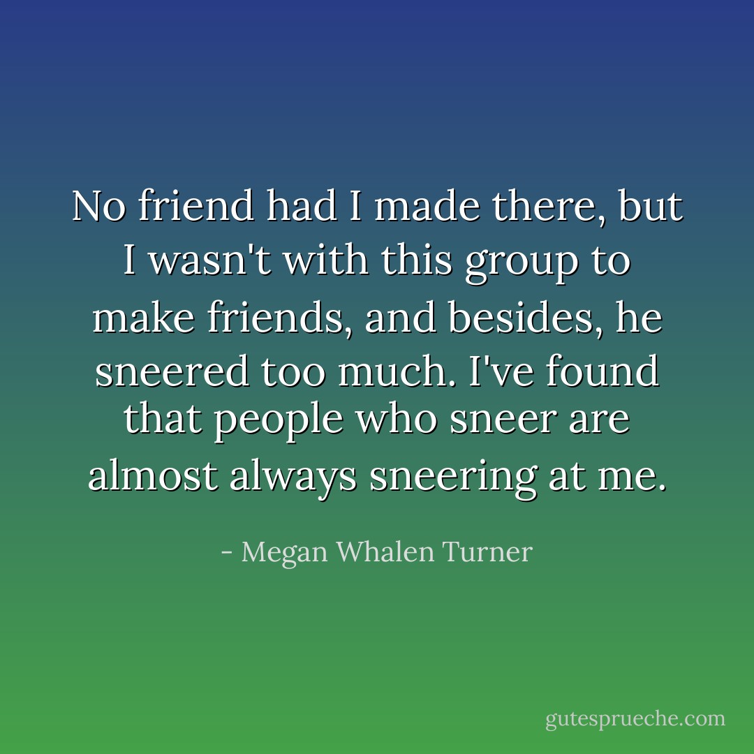 No friend had I made there, but I wasn't with this group to make friends, and besides, he sneered too much. I've found that people who sneer are almost always sneering at me. - Megan Whalen Turner
