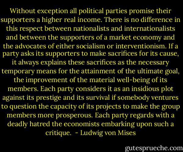 Without exception all political parties promise their supporters a higher real income. There is no difference in this respect between nationalists and internationalists and between the supporters of a market economy and the advocates of either socialism or interventionism. If a party asks its supporters to make sacrifices for its cause, it always explains these sacrifices as the necessary temporary means for the attainment of the ultimate goal, the improvement of the material well-being of its members. Each party considers it as an insidious plot against its prestige and its survival if somebody ventures to question the capacity of its projects to make the group members more prosperous. Each party regards with a deadly hatred the economists embarking upon such a critique.  - Ludwig von Mises