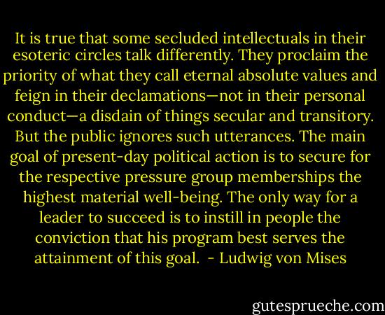 It is true that some secluded intellectuals in their esoteric circles talk differently. They proclaim the priority of what they call eternal absolute values and feign in their declamations—not in their personal conduct—a disdain of things secular and transitory. But the public ignores such utterances. The main goal of present-day political action is to secure for the respective pressure group memberships the highest material well-being. The only way for a leader to succeed is to instill in people the conviction that his program best serves the attainment of this goal.  - Ludwig von Mises