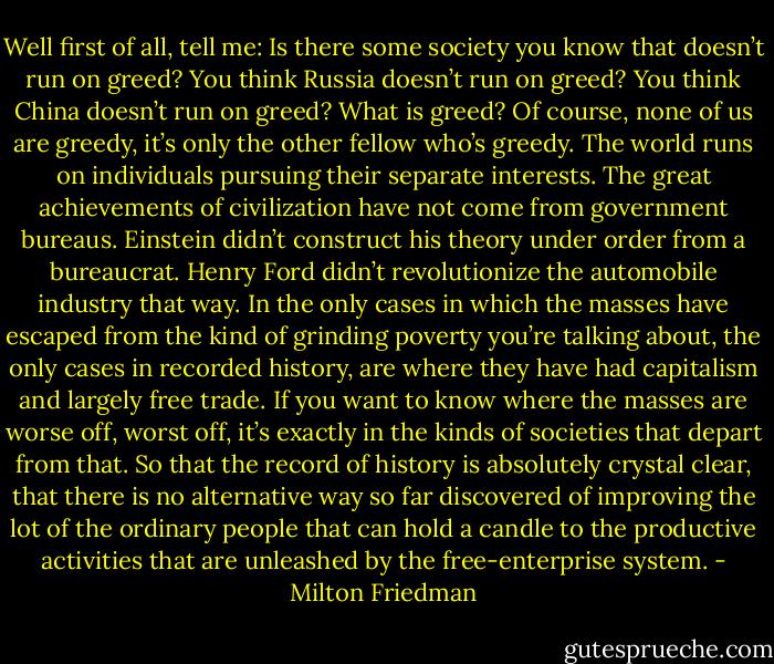 Well first of all, tell me: Is there some society you know that doesn’t run on greed? You think Russia doesn’t run on greed? You think China doesn’t run on greed? What is greed? Of course, none of us are greedy, it’s only the other fellow who’s greedy. The world runs on individuals pursuing their separate interests. The great achievements of civilization have not come from government bureaus. Einstein didn’t construct his theory under order from a bureaucrat. Henry Ford didn’t revolutionize the automobile industry that way. In the only cases in which the masses have escaped from the kind of grinding poverty you’re talking about, the only cases in recorded history, are where they have had capitalism and largely free trade. If you want to know where the masses are worse off, worst off, it’s exactly in the kinds of societies that depart from that. So that the record of history is absolutely crystal clear, that there is no alternative way so far discovered of improving the lot of the ordinary people that can hold a candle to the productive activities that are unleashed by the free-enterprise system. - Milton Friedman
