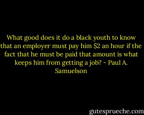 What good does it do a black youth to know that an employer must pay him $2 an hour if the fact that he must be paid that amount is what keeps him from getting a job? - Paul A. Samuelson