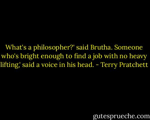 What's a philosopher?' said Brutha.<br />Someone who's bright enough to find a job with no heavy lifting,' said a voice in his head. - Terry Pratchett