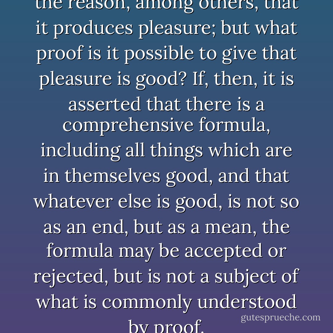 The art of music is good, for the reason, among others, that it produces pleasure; but what proof is it possible to give that pleasure is good? If, then, it is asserted that there is a comprehensive formula, including all things which are in themselves good, and that whatever else is good, is not so as an end, but as a mean, the formula may be accepted or rejected, but is not a subject of what is commonly understood by proof. - John Stuart Mill