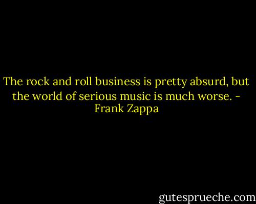 The rock and roll business is pretty absurd, but the world of serious music is much worse. - Frank Zappa