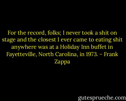 For the record, folks; I never took a shit on stage and the closest I ever came to eating shit anywhere was at a Holiday Inn buffet in Fayetteville, North Carolina, in 1973. - Frank Zappa