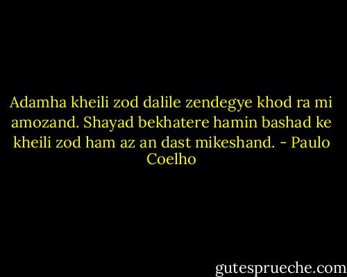 Adamha kheili zod dalile zendegye khod ra mi amozand. Shayad bekhatere hamin bashad ke kheili zod ham az an dast mikeshand. - Paulo Coelho