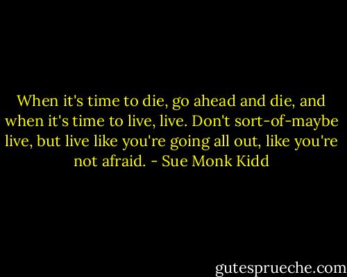 When it's time to die, go ahead and die, and when it's time to live, live. Don't sort-of-maybe live, but live like you're going all out, like you're not afraid. - Sue Monk Kidd