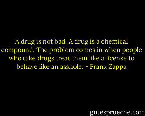 A drug is not bad. A drug is a chemical compound. The problem comes in when people who take drugs treat them like a license to behave like an asshole. - Frank Zappa