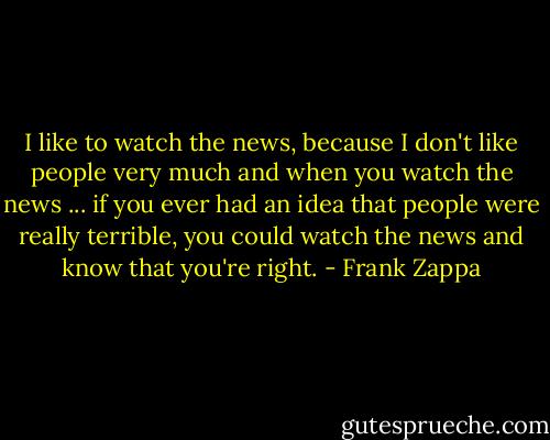 I like to watch the news, because I don't like people very much and when you watch the news ... if you ever had an idea that people were really terrible, you could watch the news and know that you're right. - Frank Zappa