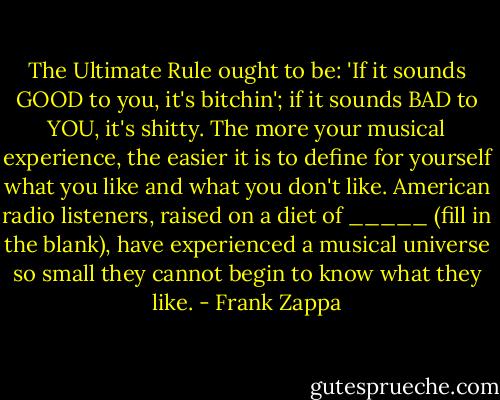 The Ultimate Rule ought to be: 'If it sounds GOOD to you, it's bitchin'; if it sounds BAD to YOU, it's shitty. The more your musical experience, the easier it is to define for yourself what you like and what you don't like. American radio listeners, raised on a diet of _____ (fill in the blank), have experienced a musical universe so small they cannot begin to know what they like. - Frank Zappa