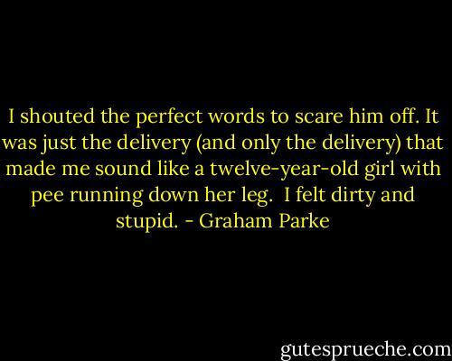 I shouted the perfect words to scare him off. It was just the delivery (and only the delivery) that made me sound like a twelve-year-old girl with pee running down her leg.<br /> I felt dirty and stupid. - Graham Parke