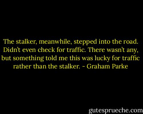 The stalker, meanwhile, stepped into the road. Didn’t even check for traffic. There wasn’t any, but something told me this was lucky for traffic rather than the stalker. - Graham Parke