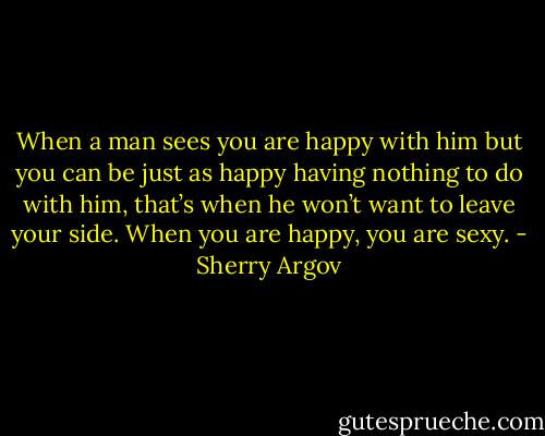 When a man sees you are happy with him but you can be just as happy having nothing to do with him, that’s when he won’t want to leave your side. When you are happy, you are sexy. - Sherry Argov