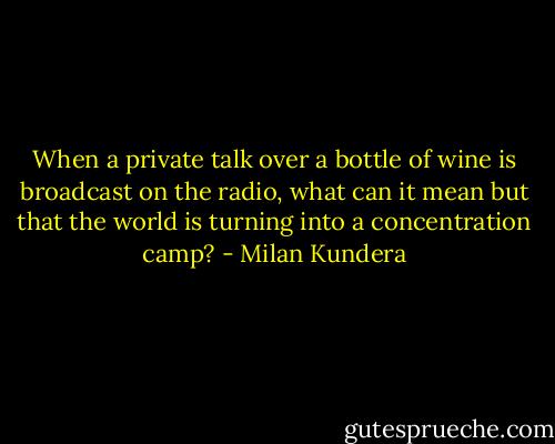 When a private talk over a bottle of wine is broadcast on the radio, what can it mean but that the world is turning into a concentration camp? - Milan Kundera