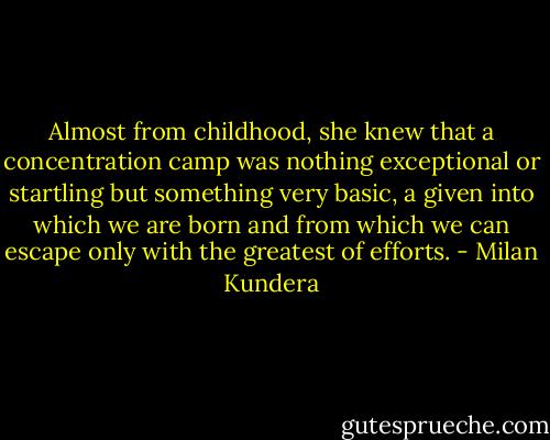 Almost from childhood, she knew that a concentration camp was nothing exceptional or startling but something very basic, a given into which we are born and from which we can escape only with the greatest of efforts. - Milan Kundera