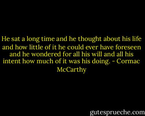 He sat a long time and he thought about his life and how little of it he could ever have foreseen and he wondered for all his will and all his intent how much of it was his doing. - Cormac McCarthy