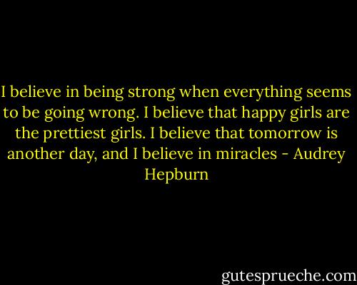 I believe in being strong when everything seems to be going wrong. I believe that happy girls are the prettiest girls. I believe that tomorrow is another day, and I believe in miracles - Audrey Hepburn