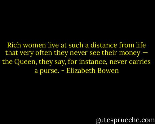 Rich women live at such a distance from life that very often they never see their money — the Queen, they say, for instance, never carries a purse. - Elizabeth Bowen