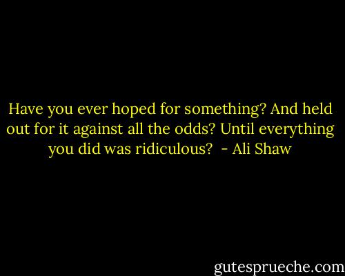 Have you ever hoped for something? And held out for it against all the odds? Until everything you did was ridiculous?  - Ali Shaw