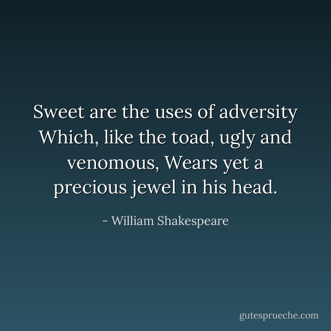 Sweet are the uses of adversity<br />Which, like the toad, ugly and venomous,<br />Wears yet a precious jewel in his head. - William Shakespeare
