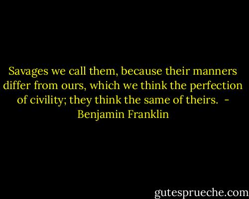 Savages we call them, because their manners differ from ours, which we think the perfection of civility; they think the same of theirs.  - Benjamin Franklin
