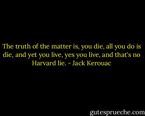 The truth of the matter is, you die, all you do is die, and yet you live, yes you live, and that's no Harvard lie. - Jack Kerouac