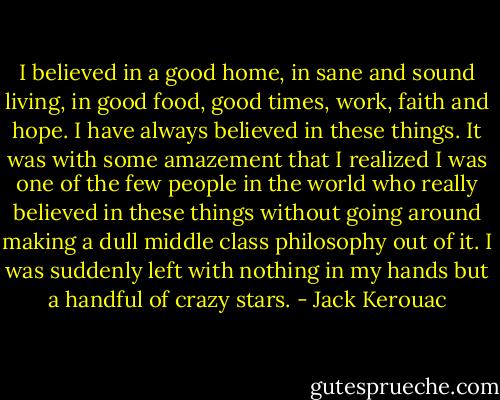 I believed in a good home, in sane and sound living, in good food, good times, work, faith and hope. I have always believed in these things. It was with some amazement that I realized I was one of the few people in the world who really believed in these things without going around making a dull middle class philosophy out of it. I was suddenly left with nothing in my hands but a handful of crazy stars. - Jack Kerouac