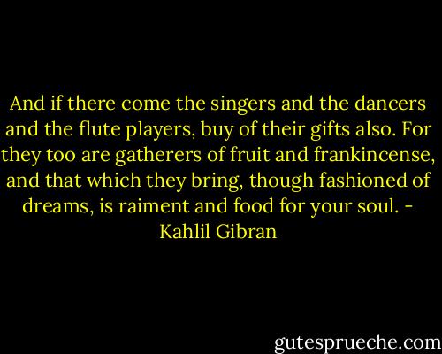 And if there come the singers and the dancers and the flute players, buy of their gifts also.<br />For they too are gatherers of fruit and frankincense, and that which they bring, though fashioned of dreams, is raiment and food for your soul. - Kahlil Gibran