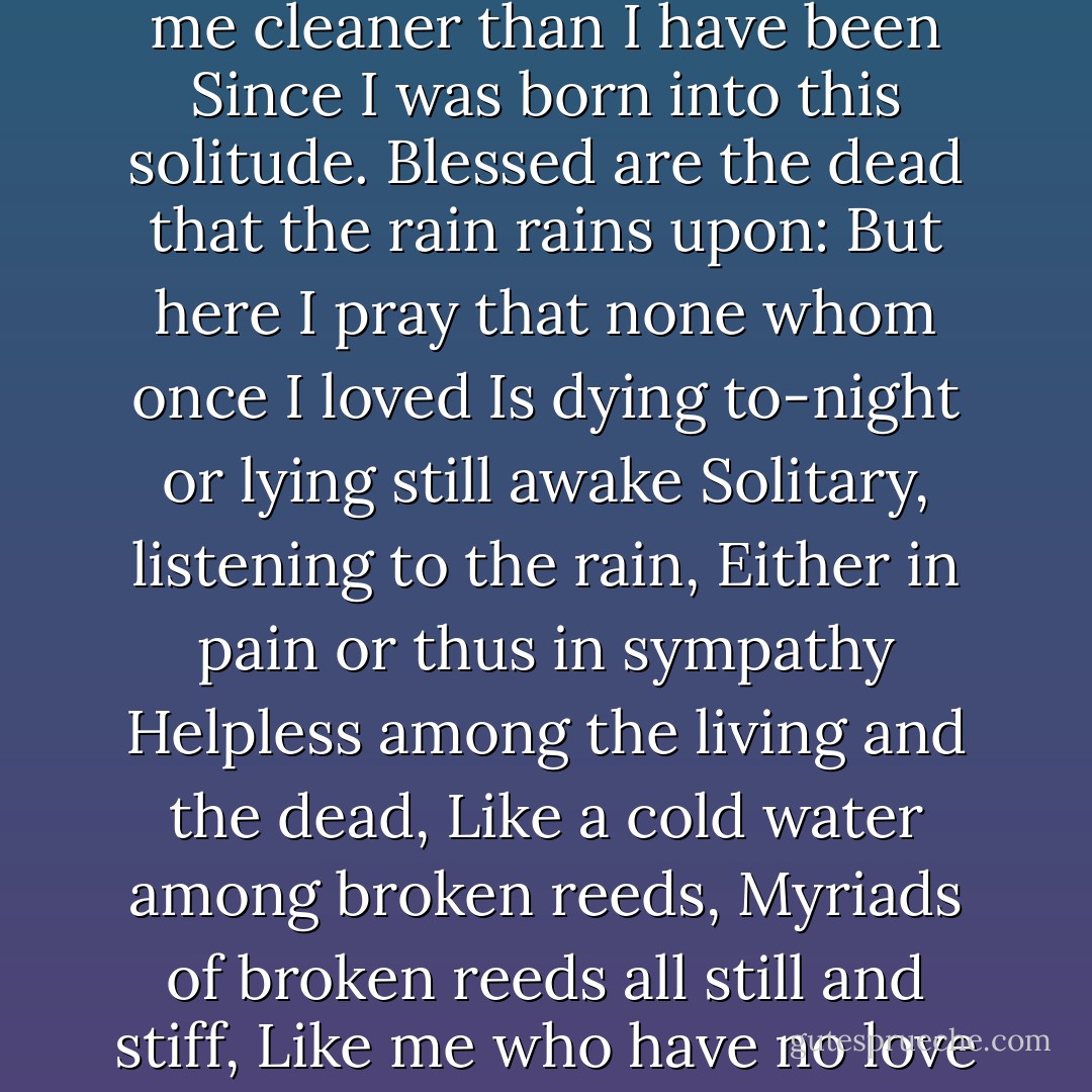 Rain, midnight rain, nothing but the wild rain<br />On this bleak hut, and solitude, and me<br />Remembering again that I shall die<br />And neither hear the rain nor give it thanks<br />For washing me cleaner than I have been<br />Since I was born into this solitude.<br />Blessed are the dead that the rain rains upon:<br />But here I pray that none whom once I loved<br />Is dying to-night or lying still awake<br />Solitary, listening to the rain,<br />Either in pain or thus in sympathy<br />Helpless among the living and the dead,<br />Like a cold water among broken reeds,<br />Myriads of broken reeds all still and stiff,<br />Like me who have no love which this wild rain<br />Has not dissolved except the love of death,<br />If love it be towards what is perfect and<br />Cannot, the tempest tells me, disappoint. - Edward Thomas