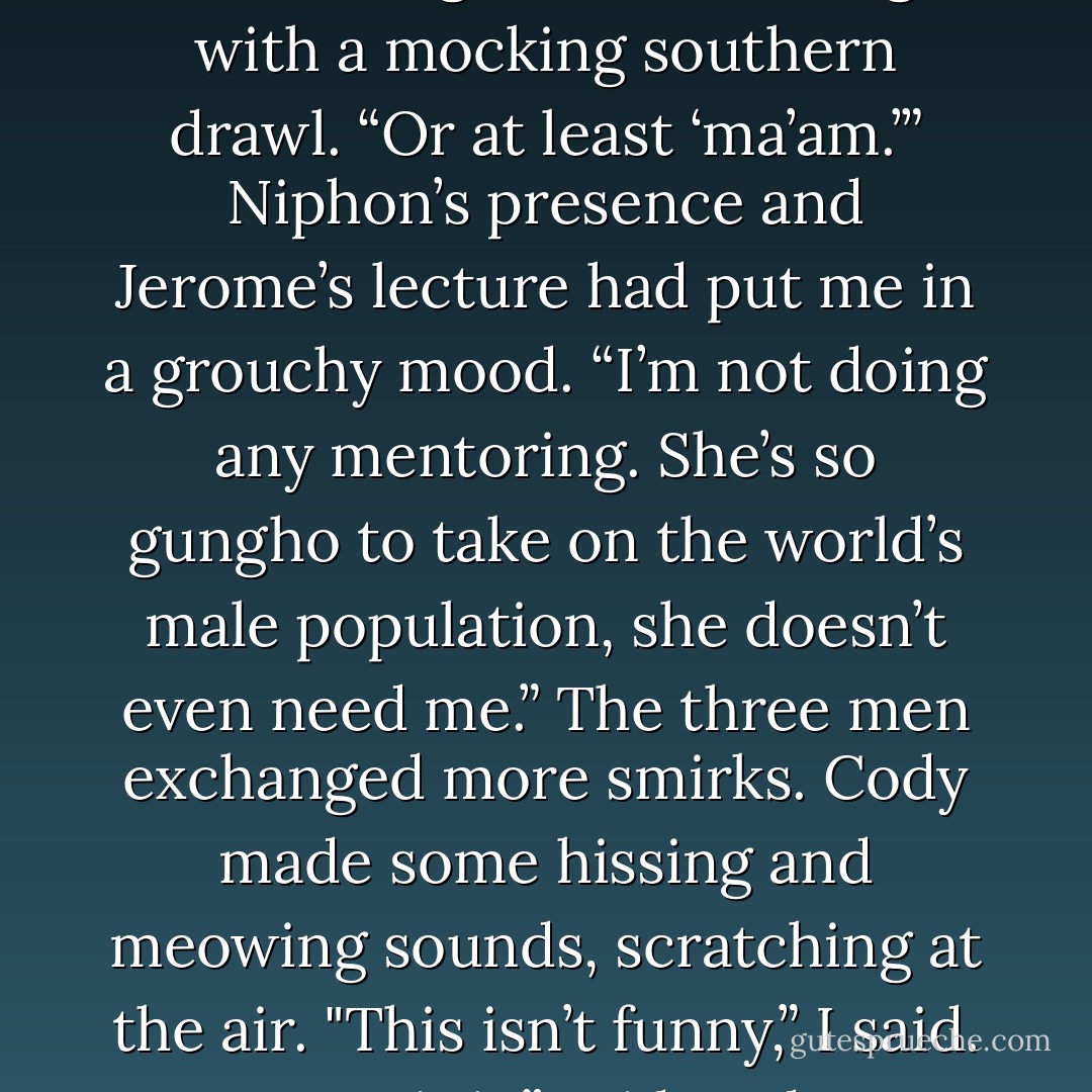 You should make her call you ‘Miss Georgina,’” added Hugh with a mocking southern drawl. “Or at least ‘ma’am.’”<br />Niphon’s presence and Jerome’s lecture had put me in a grouchy mood. “I’m not doing any mentoring. She’s so gungho to take on the world’s male population, she doesn’t even need me.”<br />The three men exchanged more smirks. Cody made some hissing and meowing sounds, scratching at the air.<br />"This isn’t funny,” I said.<br />"Sure it is,” said Cody. - Richelle Mead