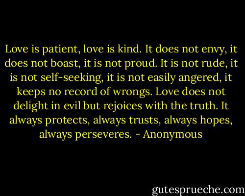 Love is patient, love is kind. It does not envy, it does not boast, it is not proud. It is not rude, it is not self-seeking, it is not easily angered, it keeps no record of wrongs. Love does not delight in evil but rejoices with the truth. It always protects, always trusts, always hopes, always perseveres. - Anonymous