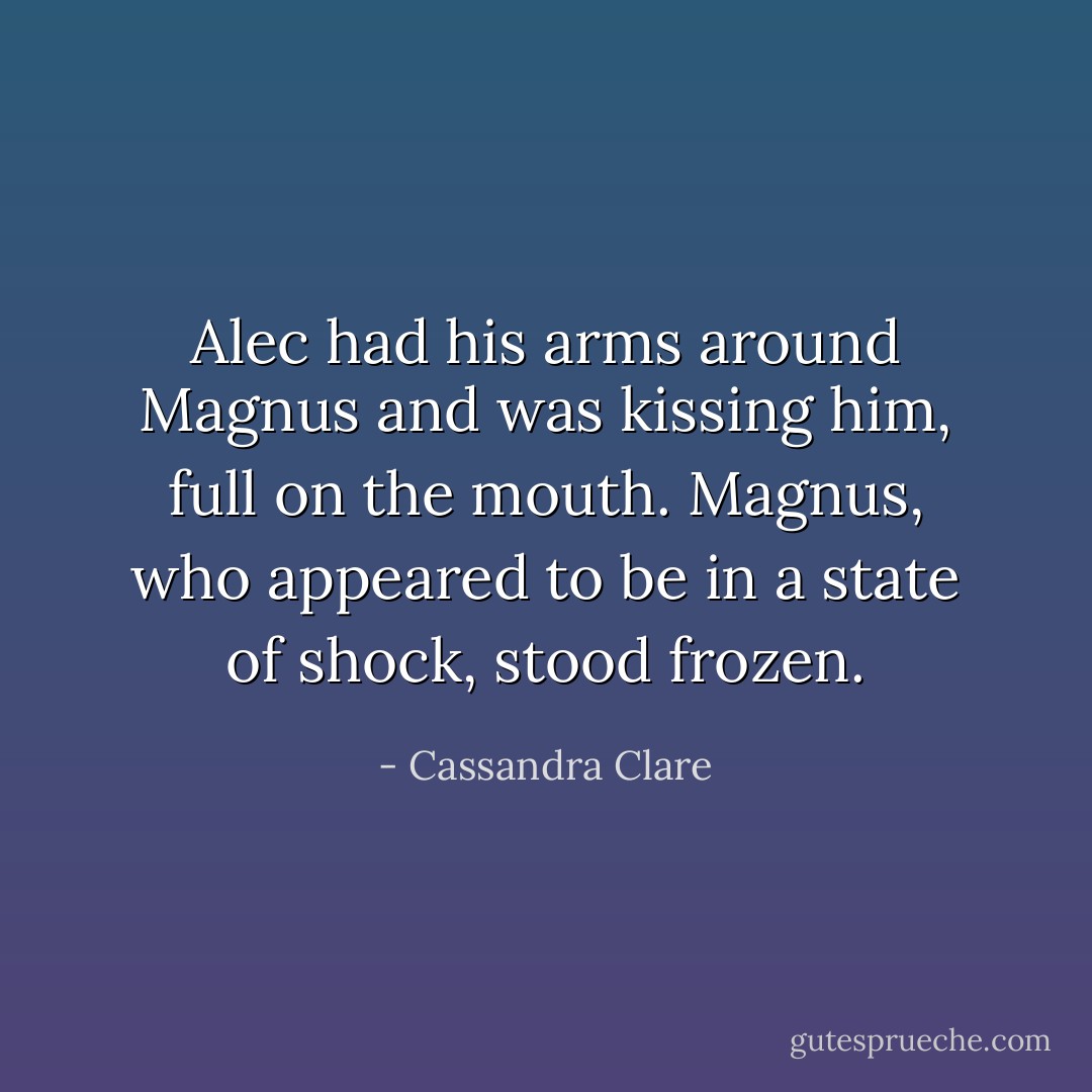 Alec had his arms around Magnus and was kissing him, full on the mouth. Magnus, who appeared to be in a state of shock, stood frozen. - Cassandra Clare