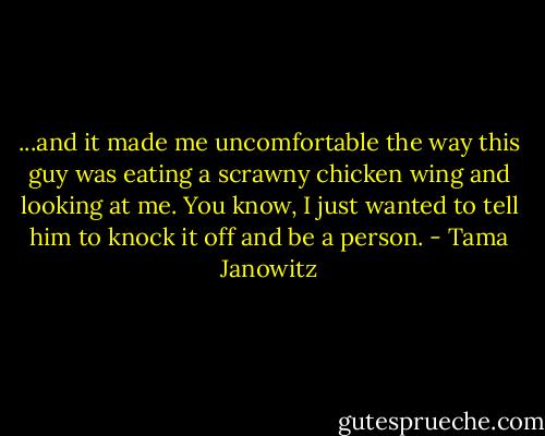 ...and it made me uncomfortable the way this guy was eating a scrawny chicken wing and looking at me. You know, I just wanted to tell him to knock it off and be a person. - Tama Janowitz