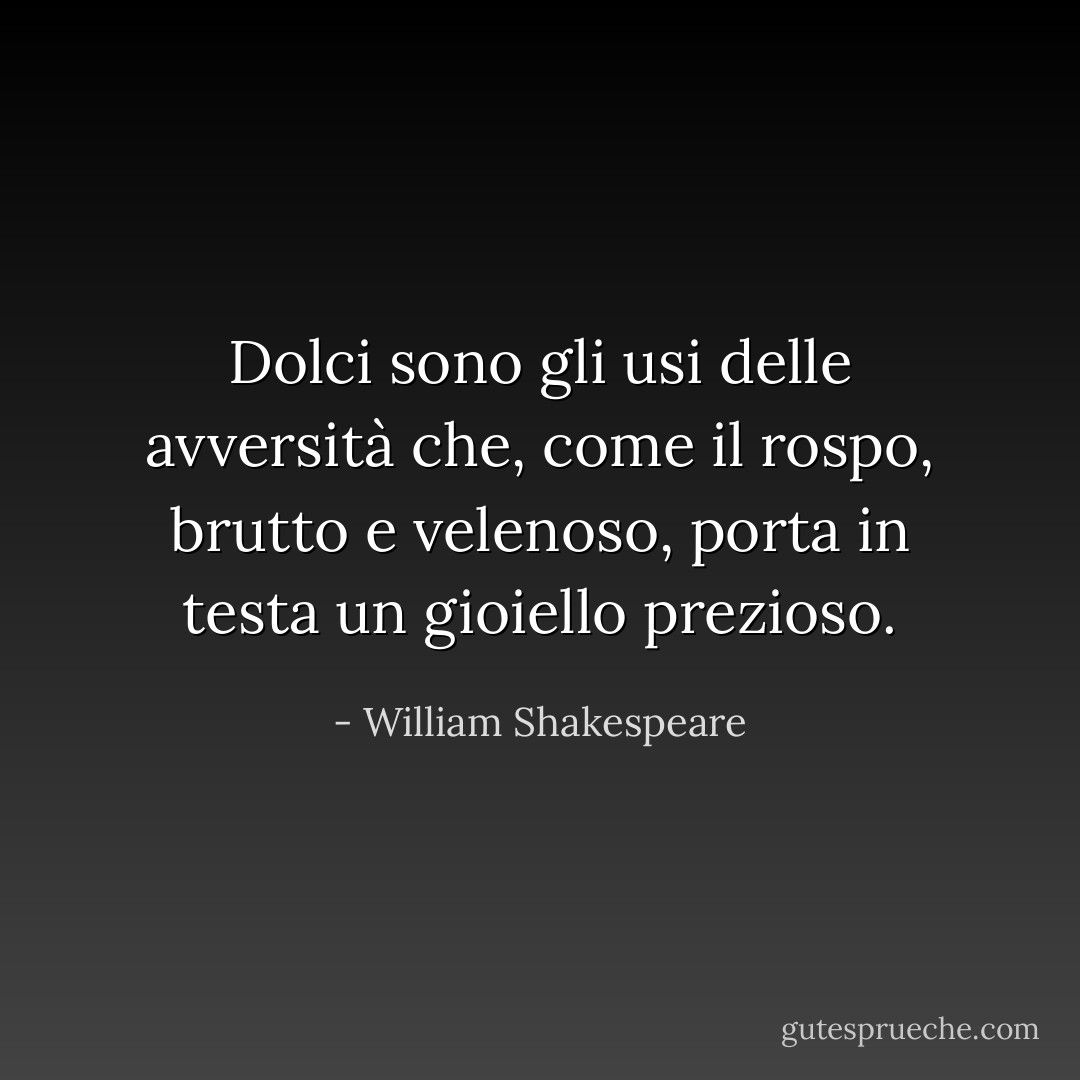 Dolci sono gli usi delle avversità<br />che, come il rospo, brutto e velenoso,<br />porta in testa un gioiello prezioso. - William Shakespeare