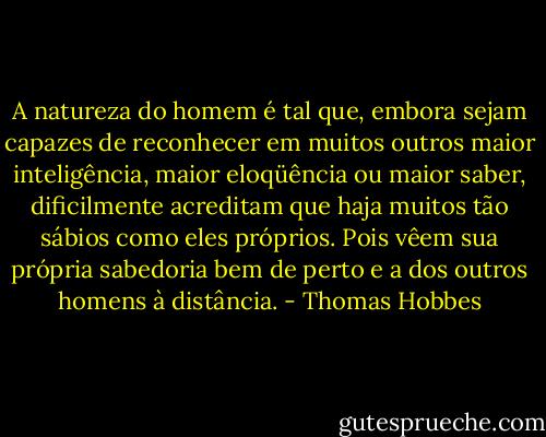 A natureza do homem é tal que, embora sejam capazes de reconhecer em muitos outros maior inteligência, maior eloqüência ou maior saber, dificilmente acreditam que haja muitos tão sábios como eles próprios. Pois vêem sua própria sabedoria bem de perto e a dos outros homens à distância. - Thomas Hobbes