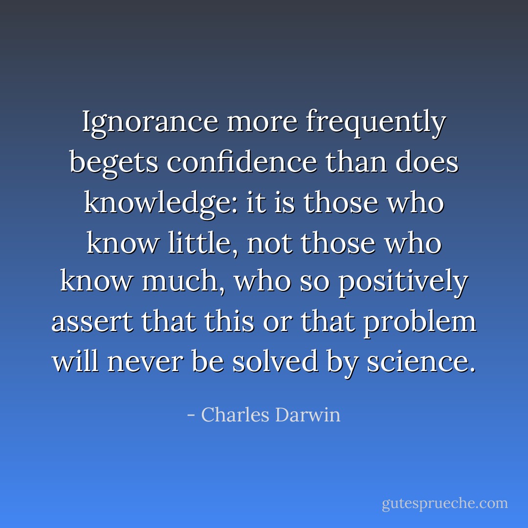 Ignorance more frequently begets confidence than does knowledge: it is those who know little, not those who know much, who so positively assert that this or that problem will never be solved by science. - Charles Darwin