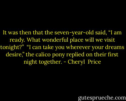 It was then that the seven-year-old said, “I am ready. What wonderful place will we visit tonight?” <br />“I can take you wherever your dreams desire,” the calico pony replied on their first night together. - Cheryl  Price