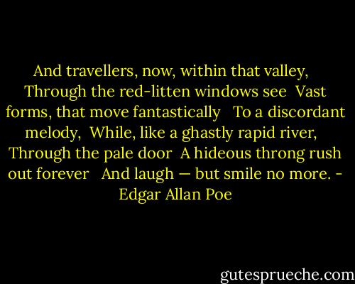 And travellers, now, within that valley, <br /> Through the red-litten windows see <br />Vast forms, that move fantastically <br /> To a discordant melody, <br />While, like a ghastly rapid river, <br /> Through the pale door <br />A hideous throng rush out forever <br /> And laugh — but smile no more. - Edgar Allan Poe