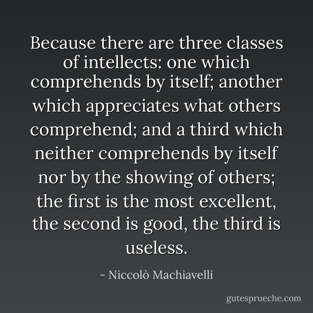 Because there are three classes of intellects: one which comprehends by itself; another which appreciates what others comprehend; and a third which neither comprehends by itself nor by the showing of others; the first is the most excellent, the second is good, the third is useless. - Niccolò Machiavelli