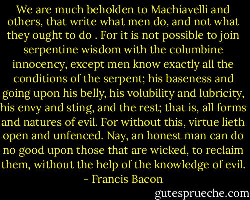 We are much beholden to Machiavelli and others, that write what men do, and not what they ought to do . For it is not possible to join serpentine wisdom with the columbine innocency, except men know exactly all the conditions of the serpent; his baseness and going upon his belly, his volubility and lubricity, his envy and sting, and the rest; that is, all forms and natures of evil. For without this, virtue lieth open and unfenced. Nay, an honest man can do no good upon those that are wicked, to reclaim them, without the help of the knowledge of evil. - Francis Bacon