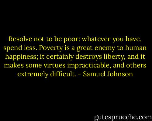 Resolve not to be poor: whatever you have, spend less. Poverty is a great enemy to human happiness; it certainly destroys liberty, and it makes some virtues impracticable, and others extremely difficult. - Samuel Johnson