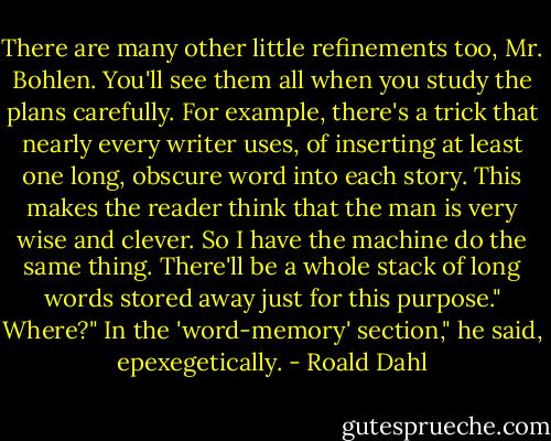 There are many other little refinements too, Mr. Bohlen. You'll see them all when you study the plans carefully. For example, there's a trick that nearly every writer uses, of inserting at least one long, obscure word into each story. This makes the reader think that the man is very wise and clever. So I have the machine do the same thing. There'll be a whole stack of long words stored away just for this purpose."<br />Where?"<br />In the 'word-memory' section," he said, epexegetically. - Roald Dahl